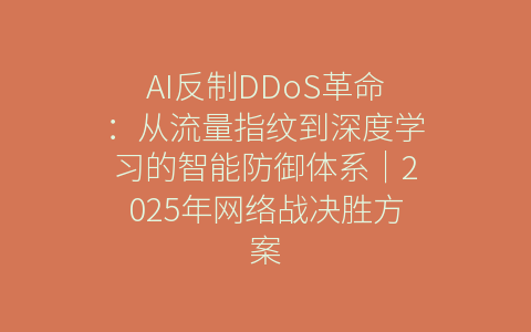 AI反制DDoS革命：从流量指纹到深度学习的智能防御体系｜2025年网络战决胜方案