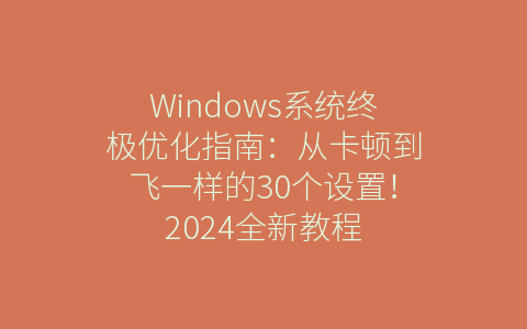 Windows系统终极优化指南：从卡顿到飞一样的30个设置！2024全新教程