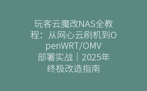 玩客云魔改NAS全教程：从网心云刷机到OpenWRT/OMV部署实战｜2025年终极改造指南