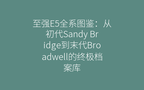 至强E5全系图鉴：从初代Sandy Bridge到末代Broadwell的终极档案库